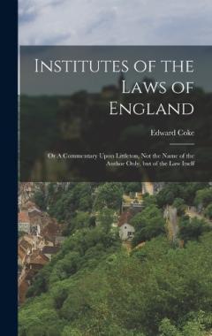 Institutes of the Laws of England: Or A Commentary Upon Littleton, not the Name of the Author Only, but of the law Itself