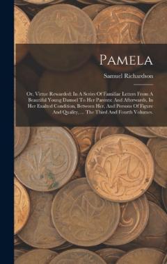 Pamela: Or, Virtue Rewarded: In A Series Of Familiar Letters From A Beautiful Young Damsel To Her Parents: And Afterwards, In Her Exalted Condition, Between Her, And Persons Of Figure And Quality, ... The Third And Fourth Volumes.
