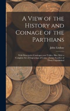 A View of the History and Coinage of the Parthians: With Descriptive Catalogues and Tables, Illus. With a Complete Set of Engravings of Coins, a Large Number of Them Unpublished