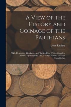 A View of the History and Coinage of the Parthians: With Descriptive Catalogues and Tables, Illus. With a Complete Set of Engravings of Coins, a Large Number of Them Unpublished