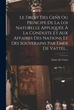 Le Droit Des Gens Ou Principe De La Loi Naturelle Appliquée À La Conduite Et Aux Affaires Des Nations Et Des Souverains Par Emer De Vattel...