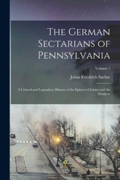 The German Sectarians of Pennsylvania: A Critical and Legendary History of the Ephrata Cloister and the Dunkers; Volume 1
