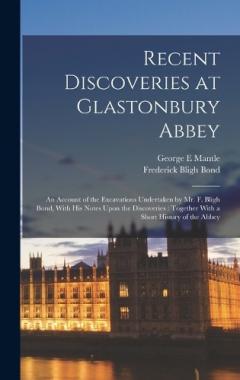 Recent Discoveries at Glastonbury Abbey: An Account of the Excavations Undertaken by Mr. F. Bligh Bond, With his Notes Upon the Discoveries: Together With a Short History of the Abbey