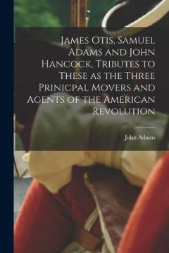 James Otis, Samuel Adams and John Hancock, Tributes to These as the Three Prinicpal Movers and Agents of the American Revolution