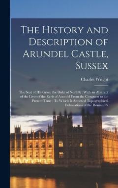 The History and Description of Arundel Castle, Sussex: The Seat of His Grace the Duke of Norfolk: With an Abstract of the Lives of the Earls of Arundel From the Conquest to the Present Time: To Which Is Annexed Topographical Delineations of the Roman