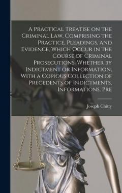 A Practical Treatise on the Criminal law, Comprising the Practice, Pleadings, and Evidence, Which Occur in the Course of Criminal Prosecutions, Whether by Indictment or Information, With a Copious Collection of Precedents of Indictments, Informations