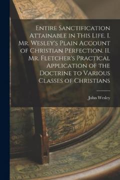 Entire Sanctification Attainable in This Life. I. Mr. Wesley's Plain Account of Christian Perfection. II. Mr. Fletcher's Practical Application of the Doctrine to Various Classes of Christians