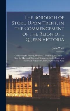Coperta cărții The Borough of Stoke-Upon-Trent, in the Commencement of the Reign of ... Queen Victoria: Comprising Its History, Statistics, Civil Polity, & Traffic ... Also, the Manorial History of Newcastle-Under-Lyme, and Incidental Notices of Other Neighbouring