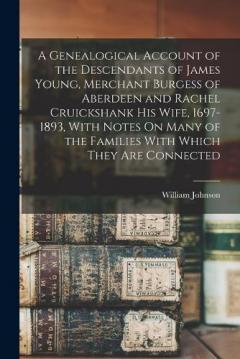 A Genealogical Account of the Descendants of James Young, Merchant Burgess of Aberdeen and Rachel Cruickshank His Wife, 1697-1893, With Notes On Many of the Families With Which They Are Connected