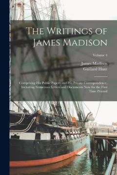 The Writings of James Madison: Comprising His Public Papers and His Private Correspondence, Including Numerous Letters and Documents Now for the First Time Printed; Volume 4
