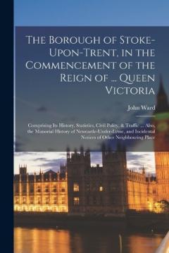 Coperta cărții The Borough of Stoke-Upon-Trent, in the Commencement of the Reign of ... Queen Victoria: Comprising Its History, Statistics, Civil Polity, & Traffic ... Also, the Manorial History of Newcastle-Under-Lyme, and Incidental Notices of Other Neighbouring