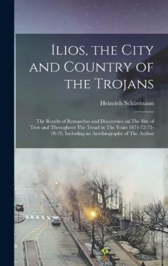 Coperta cărții Ilios, the City and Country of the Trojans: The Results of Researches and Discoveries on The Site of Troy and Throughout The Troad in The Years 1871-72-73-78-79, Including an Autobiography of The Author