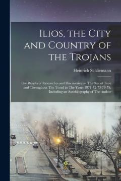 Coperta cărții Ilios, the City and Country of the Trojans: The Results of Researches and Discoveries on The Site of Troy and Throughout The Troad in The Years 1871-72-73-78-79, Including an Autobiography of The Author