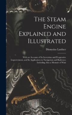 The Steam Engine Explained and Illustrated: With an Account of Its Invention and Progressive Improvement, and Its Application to Navigation and Railways; Including Also a Memoir of Watt