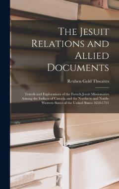 The Jesuit Relations and Allied Documents: Travels and Explorations of the French Jesuit Missionaries Among the Indians of Canada and the Northern and North-western States of the United States 1610-1791