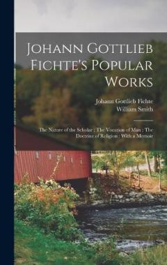 Johann Gottlieb Fichte's Popular Works: The Nature of the Scholar; The Vocation of man; The Doctrine of Religion: With a Memoir