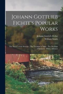 Johann Gottlieb Fichte's Popular Works: The Nature of the Scholar; The Vocation of man; The Doctrine of Religion: With a Memoir