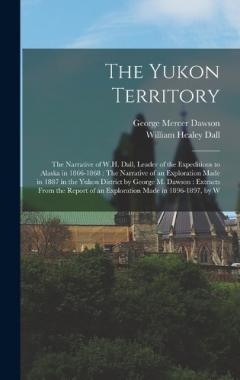 The Yukon Territory: The Narrative of W.H. Dall, Leader of the Expeditions to Alaska in 1866-1868: The Narrative of an Exploration Made in 1887 in the Yukon District by George M. Dawson: Extracts From the Report of an Exploration Made in 1896-1897, b