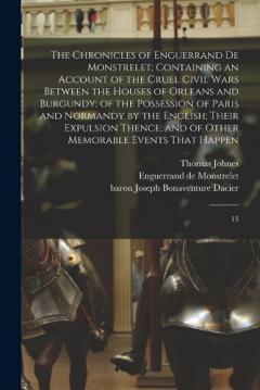 The Chronicles of Enguerrand de Monstrelet; Containing an Account of the Cruel Civil Wars Between the Houses of Orleans and Burgundy; of the Possession of Paris and Normandy by the English; Their Expulsion Thence; and of Other Memorable Events That H