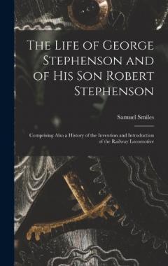 The Life of George Stephenson and of His Son Robert Stephenson: Comprising Also a History of the Invention and Introduction of the Railway Locomotive