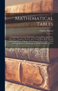 Mathematical Tables: Containing Common, Hyperbolic, and Logistic Logarithms. Also Sines, Tangents, Secants, and Versed-Sines, Both Natural and Logarithmic. Together With Several Other Tables Useful in Mathematical Calculations. to Which Is Prefixed,