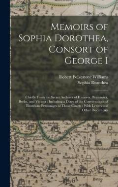 Memoirs of Sophia Dorothea, Consort of George I: Chiefly From the Secret Archives of Hanover, Brunswick, Berlin, and Vienna: Including a Diary of the Conversations of Illustrious Personages of Those Courts: With Letters and Other Documents