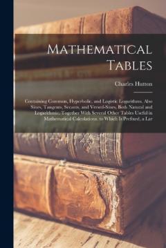 Mathematical Tables: Containing Common, Hyperbolic, and Logistic Logarithms. Also Sines, Tangents, Secants, and Versed-Sines, Both Natural and Logarithmic. Together With Several Other Tables Useful in Mathematical Calculations. to Which Is Prefixed,