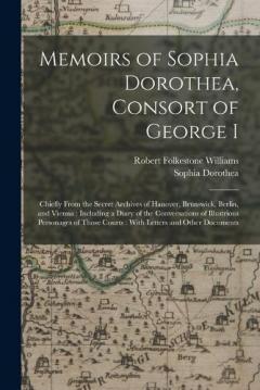 Memoirs of Sophia Dorothea, Consort of George I: Chiefly From the Secret Archives of Hanover, Brunswick, Berlin, and Vienna: Including a Diary of the Conversations of Illustrious Personages of Those Courts: With Letters and Other Documents