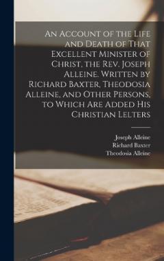 An Account of the Life and Death of That Excellent Minister of Christ, the Rev. Joseph Alleine. Written by Richard Baxter, Theodosia Alleine, and Other Persons, to Which are Added his Christian Lelters