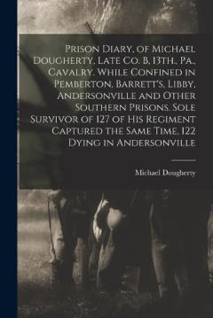 Prison Diary, of Michael Dougherty, Late Co. B, 13th., Pa., Cavalry. While Confined in Pemberton, Barrett's, Libby, Andersonville and Other Southern Prisons. Sole Survivor of 127 of his Regiment Captured the Same Time, 122 Dying in Andersonville
