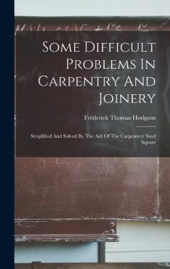 Some Difficult Problems In Carpentry And Joinery: Simplified And Solved By The Aid Of The Carpenters' Steel Square