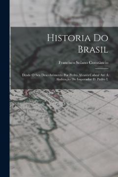 Historia Do Brasil: Desde O Seu Descobrimento Por Pedro Alvares Cabral Até Á Abdicação Do Imperador D. Pedro I.