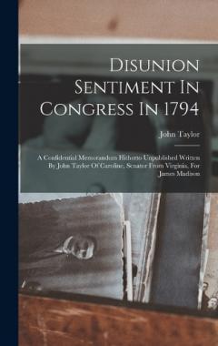 Disunion Sentiment In Congress In 1794: A Confidential Memorandum Hitherto Unpublished Written By John Taylor Of Caroline, Senator From Virginia, For James Madison