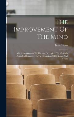 The Improvement Of The Mind: Or, A Supplement To The Art Of Logic ... To Which Is Added A Discourse On The Education Of Children And Youth