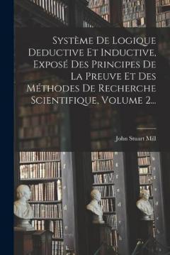 Système De Logique Deductive Et Inductive, Exposé Des Principes De La Preuve Et Des Méthodes De Recherche Scientifique, Volume 2...