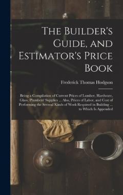 The Builder's Guide, and Estimator's Price Book: Being a Compilation of Current Prices of Lumber, Hardware, Glass, Plumbers' Supplies ... Also, Prices of Labor, and Cost of Performing the Several Kinds of Work Required in Building ... to Which Is App