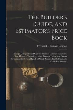 The Builder's Guide, and Estimator's Price Book: Being a Compilation of Current Prices of Lumber, Hardware, Glass, Plumbers' Supplies ... Also, Prices of Labor, and Cost of Performing the Several Kinds of Work Required in Building ... to Which Is App