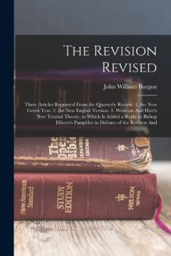The Revision Revised: Three Articles Reprinted From the Quarterly Review. 1. the New Greek Text. 2. the New English Version. 3. Westcott And Hort's New Textual Theory, to Which Is Added a Reply to Bishop Ellicott's Pamphlet in Defence of the Revisers