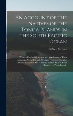 An Account of the Natives of the Tonga Islands in the South Pacific Ocean: With an Original Grammar and Vocabulary of Their Language. Compiled and Arranged From the Extensive Communications of Mr. William Mariner, Several Years Resident in Those Isla
