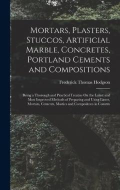Mortars, Plasters, Stuccos, Artificial Marble, Concretes, Portland Cements and Compositions: Being a Thorough and Practical Treatise On the Latest and Most Improved Methods of Preparing and Using Limes, Mortars, Cements, Mastics and Compositons in Co