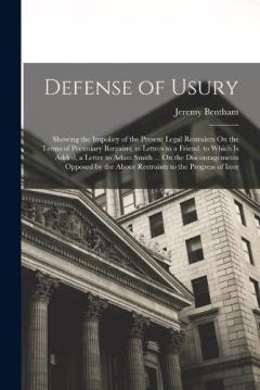 Defense of Usury: Shewing the Impolicy of the Present Legal Restraints On the Terms of Pecuniary Bargains; in Letters to a Friend. to Which Is Added, a Letter to Adam Smith ... On the Discouragements Opposed by the Above Restraints to the Progress of