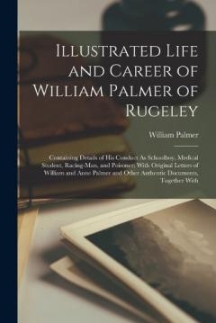 Coperta cărții Illustrated Life and Career of William Palmer of Rugeley: Containing Details of His Conduct As Schoolboy, Medical Student, Racing-Man, and Poisoner; With Original Letters of William and Anne Palmer and Other Authentic Documents, Together With