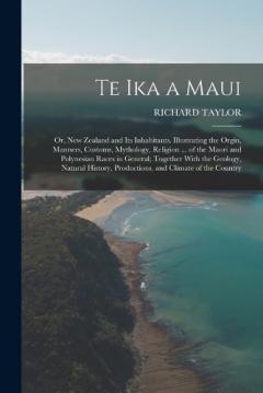 Te Ika a Maui: Or, New Zealand and Its Inhabitants. Illustrating the Orgin, Manners, Customs, Mythology, Religion ... of the Maori and Polynesian Races in General; Together With the Geology, Natural History, Productions, and Climate of the Country