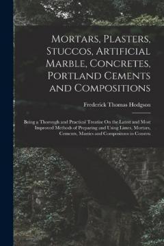 Mortars, Plasters, Stuccos, Artificial Marble, Concretes, Portland Cements and Compositions: Being a Thorough and Practical Treatise On the Latest and Most Improved Methods of Preparing and Using Limes, Mortars, Cements, Mastics and Compositons in Co