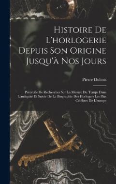 Histoire De L'horlogerie Depuis Son Origine Jusqu'à Nos Jours: Précédée De Recherches Sur La Mesure Du Temps Dans L'antiquité Et Suivie De La Biographie Des Horlogers Les Plus Célèbres De L'europe