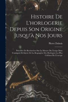 Histoire De L'horlogerie Depuis Son Origine Jusqu'à Nos Jours: Précédée De Recherches Sur La Mesure Du Temps Dans L'antiquité Et Suivie De La Biographie Des Horlogers Les Plus Célèbres De L'europe