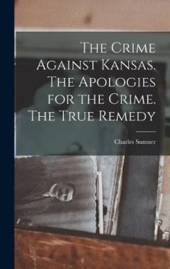 The Crime Against Kansas. The Apologies for the Crime. The True Remedy