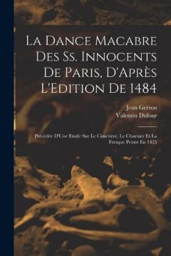 La Dance Macabre Des Ss. Innocents De Paris, D'Après L'Edition De 1484: Précédée D'Une Etude Sur Le Cimetière, Le Charnier Et La Fresque Peinte En 1425