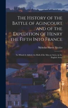 The History of the Battle of Agincourt and of the Expedition of Henry the Fifth Into France: To Which Is Added, the Roll of the Men at Arms, in the English Army