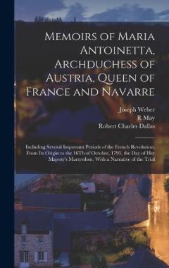 Memoirs of Maria Antoinetta, Archduchess of Austria, Queen of France and Navarre: Including Several Important Periods of the French Revolution, From Its Origin to the 16Th of October, 1793, the Day of Her Majesty's Martyrdom, With a Narrative of the